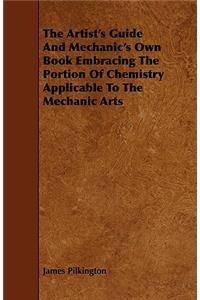 The Artist's Guide And Mechanic's Own Book Embracing The Portion Of Chemistry Applicable To The Mechanic Arts