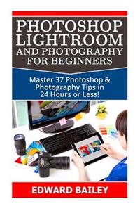 Photoshop Lightroom and Photography for Beginners: Master 37 Photoshop & Photography Tips in 24 Hours or Less!