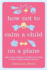 How Not to Calm a Child on a Plane: And Other Lessons in Parenting from a Highly Questionable Source