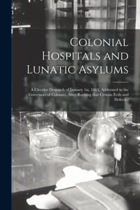 Colonial Hospitals and Lunatic Asylums [microform]: a Circular Despatch of January 1st, 1863, Addressed to the Governors of Colonies, After Reciting That Certain Evils and Defects .