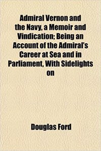 Admiral Vernon and the Navy, a Memoir and Vindication; Being an Account of the Admiral's Career at Sea and in Parliament, with Sidelights on
