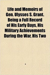 Life and Memoirs of Gen. Ulysses S. Grant. Being a Full Record of His Early Days, His Military Achievements During the War, His Two