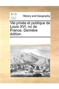 Vie Prive Et Publique de Louis XVI, Roi de France. Dernire Dition.