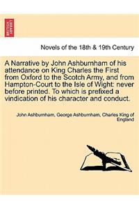 A Narrative by John Ashburnham of His Attendance on King Charles the First from Oxford to the Scotch Army, and from Hampton-Court to the Isle of Wig