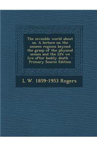 The Invisible World about Us. a Lecture on the Unseen Regions Beyond the Grasp of the Physical Senses and the Life We Live After Bodily Death