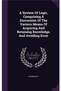 A System Of Logic, Comprising A Discussion Of The Various Means Of Acquiring And Retaining Knowledge, And Avoiding Error