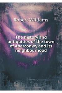 The History and Antiquities of the Town of Aberconwy and Its Neighbourhood