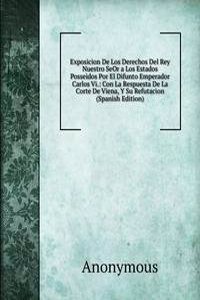 Exposicion De Los Derechos Del Rey Nuestro SeOr a Los Estados Posseidos Por El Difunto Emperador Carlos Vi.: Con La Respuesta De La Corte De Viena, Y Su Refutacion (Spanish Edition)