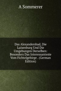 Das Alexandersbad, Die Luisenburg Und Die Umgebungen Derselben: Besonders Das Interessanteste Vom Fichtelgebirge . (German Edition)
