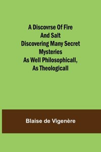 Discovrse of Fire and Salt Discovering Many Secret Mysteries as well Philosophicall, as Theologicall