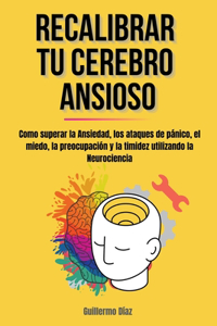 Recalibrar Tu Cerebro Ansioso: Como superar la Ansiedad, los ataques de pánico, el miedo, la preocupación y la timidez utilizando la Neurociencia.