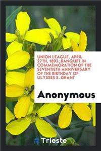 Union League, April 27th, 1892; Banquet in Commemoration of the Seventieth Anniversary of the Birthday of Ulysses S. Grant