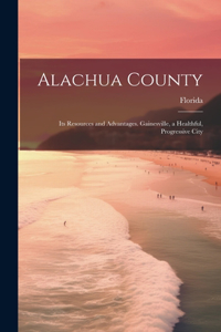 Alachua County; its Resources and Advantages. Gainesville, a Healthful, Progressive City