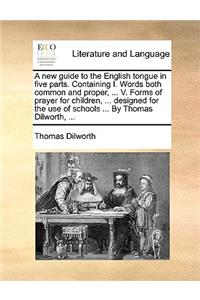 New Guide to the English Tongue in Five Parts. Containing I. Words Both Common and Proper, ... V. Forms of Prayer for Children, ... Designed for the Use of Schools ... by Thomas Dilworth, ...