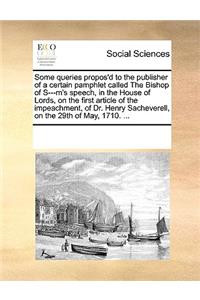 Some Queries Propos'd to the Publisher of a Certain Pamphlet Called the Bishop of S---M's Speech, in the House of Lords, on the First Article of the Impeachment, of Dr. Henry Sacheverell, on the 29th of May, 1710. ...