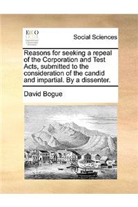 Reasons for Seeking a Repeal of the Corporation and Test Acts, Submitted to the Consideration of the Candid and Impartial. by a Dissenter.