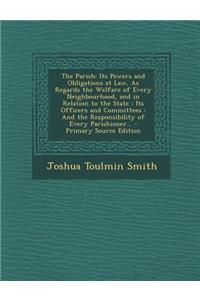 The Parish: Its Powers and Obligations at Law, as Regards the Welfare of Every Neighbourhood, and in Relation to the State: Its Officers and Committees: And the Responsibility of Every Parishioner...