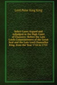 Select Cases Argued and Adjudged in the High Court of Chancery: Before the Late Lords Commissioners of the Great Seal and the Late Lord Chancellor King, from the Year 1724 to 1733 .