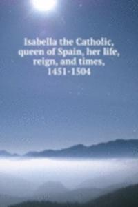 Isabella the Catholic, queen of Spain, her life, reign, and times, 1451-1504