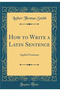 How to Write a Latin Sentence: Applied Grammar (Classic Reprint)