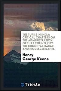 The Turks in India; critical chapters on the administration of that country by the Chughtai, Bï¿½bar, and his descendants