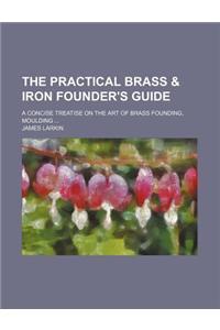 The Practical Brass & Iron Founder's Guide; A Concise Treatise on the Art of Brass Founding, Moulding ...