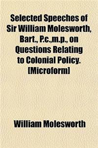 Selected Speeches of Sir William Molesworth, Bart., P.C., M.P., on Questions Relating to Colonial Policy. [Microform]