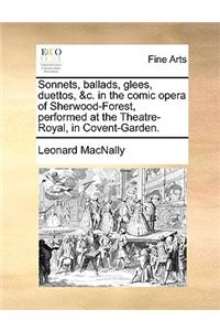 Sonnets, Ballads, Glees, Duettos, &C. in the Comic Opera of Sherwood-Forest, Performed at the Theatre-Royal, in Covent-Garden.