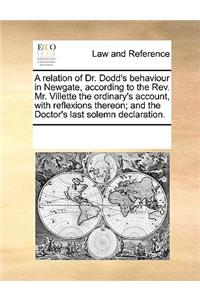 A relation of Dr. Dodd's behaviour in Newgate, according to the Rev. Mr. Villette the ordinary's account, with reflexions thereon; and the Doctor's last solemn declaration.