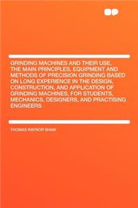 Grinding Machines and Their Use, the Main Principles, Equipment and Methods of Precision Grinding Based on Long Experience in the Design, Construction, and Application of Grinding Machines, for Students, Mechanics, Designers, and Practising Enginee