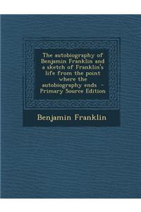The Autobiography of Benjamin Franklin and a Sketch of Franklin's Life from the Point Where the Autobiography Ends - Primary Source Edition