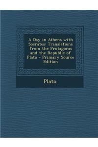 A Day in Athens with Socrates: Translations from the Protagoras and the Republic of Plato - Primary Source Edition
