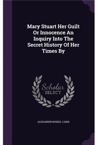 Mary Stuart Her Guilt or Innocence an Inquiry Into the Secret History of Her Times by