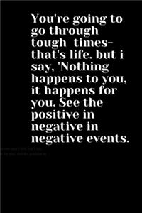 You're going to go through tough times- that's life. but i say, 'Nothing happens to you, it happens for you. See the positive in negative in negative events.