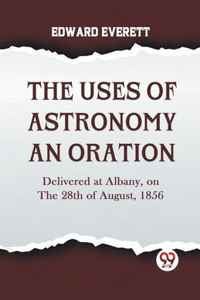 Uses Of Astronomy An Oration Delivered At Albany, On The 28Th Of August, 1856