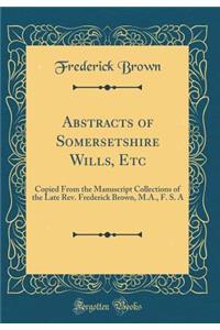 Abstracts of Somersetshire Wills, Etc: Copied From the Manuscript Collections of the Late Rev. Frederick Brown, M.A., F. S. A (Classic Reprint)