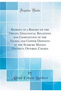 Reprint of a Report on the Origin, Geological Relations and Composition of the Nickel and Copper Deposits of the Sudbury Mining District, Ontario, Canada (Classic Reprint)