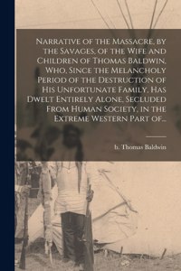 Narrative of the Massacre, by the Savages, of the Wife and Children of Thomas Baldwin, Who, Since the Melancholy Period of the Destruction of His Unfortunate Family, Has Dwelt Entirely Alone, Secluded From Human Society, in the Extreme Western Part