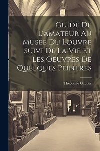 Guide De L'amateur Au Musée Du Louvre Suivi De La Vie Et Les Oeuvres De Quelques Peintres