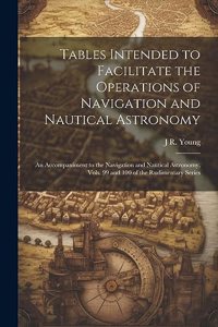 Tables Intended to Facilitate the Operations of Navigation and Nautical Astronomy; an Accompaniment to the Navigation and Nautical Astronomy, Vols. 99 and 100 of the Rudimentary Series