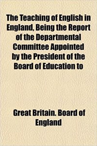 The Teaching of English in England, Being the Report of the Departmental Committee Appointed by the President of the Board of Education to