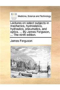 Lectures on select subjects in mechanics, hydrostatics, hydraulics, pneumatics, and optics. ... By James Ferguson, ... The ninth edition.