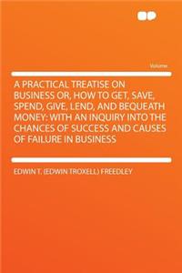 A Practical Treatise on Business Or, How to Get, Save, Spend, Give, Lend, and Bequeath Money: With an Inquiry Into the Chances of Success and Causes of Failure in Business