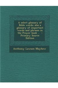 A Select Glossary of Bible Words; Also a Glossary of Important Words and Phrases in the Prayer Book .. - Primary Source Edition