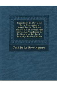 Exposicion de Don Jose de La Riva Aguero: Acerca de Su Conducta Politica En El Tiempo Que Ejercio La Presidencia de La Republica del Peru - Primary So