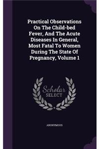 Practical Observations On The Child-bed Fever, And The Acute Diseases In General, Most Fatal To Women During The State Of Pregnancy, Volume 1
