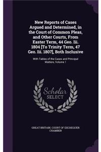 New Reports of Cases Argued and Determined, in the Court of Common Pleas, and Other Courts, from Easter Term, 44 Geo. III. 1804 [To Trinity Term, 47 Geo. III. 1807], Both Inclusive