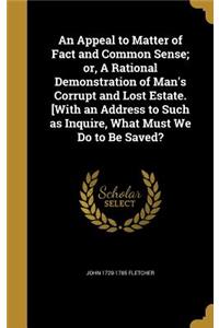 An Appeal to Matter of Fact and Common Sense; or, A Rational Demonstration of Man's Corrupt and Lost Estate. [With an Address to Such as Inquire, What Must We Do to Be Saved?