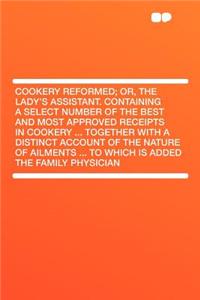 Cookery Reformed; Or, the Lady's Assistant. Containing a Select Number of the Best and Most Approved Receipts in Cookery ... Together with a Distinct Account of the Nature of Ailments ... to Which Is Added the Family Physician