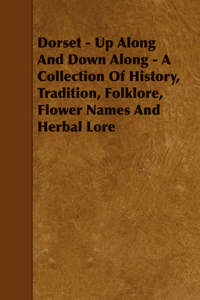 Dorset - Up Along and Down Along - A Collection of History, Tradition, Folklore, Flower Names and Herbal Lore